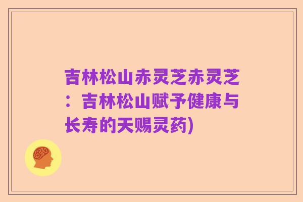 吉林松山赤灵芝赤灵芝：吉林松山赋予健康与长寿的天赐灵药)