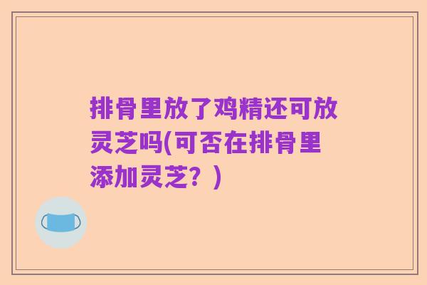 排骨里放了鸡精还可放灵芝吗(可否在排骨里添加灵芝?)