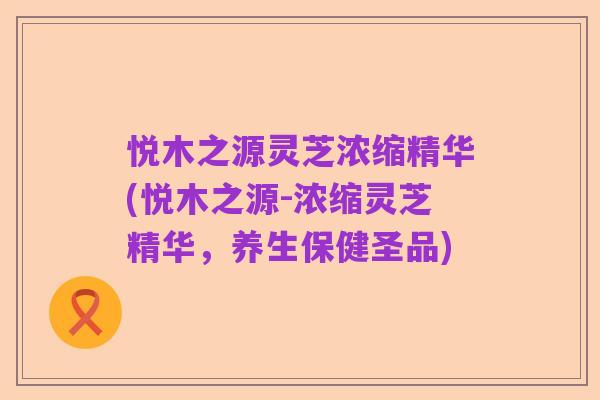 悦木之源灵芝浓缩精华(悦木之源-浓缩灵芝精华,养生保健圣品)