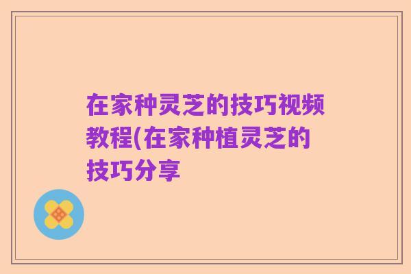 在家种灵芝的技巧视频教程(在家种植灵芝的技巧分享