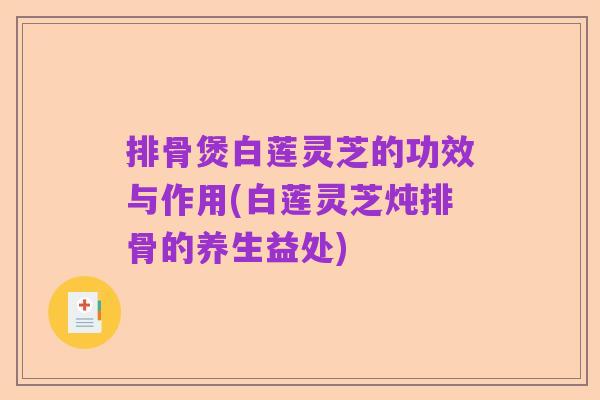 排骨煲白莲灵芝的功效与作用(白莲灵芝炖排骨的养生益处)
