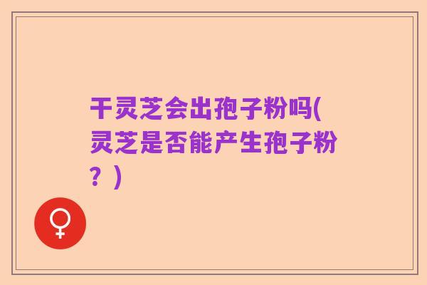 干灵芝会出孢子粉吗(灵芝是否能产生孢子粉?)