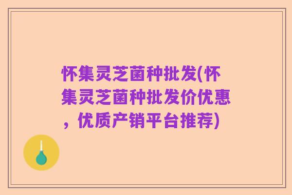 怀集灵芝菌种批发(怀集灵芝菌种批发价优惠，优质产销平台推荐)