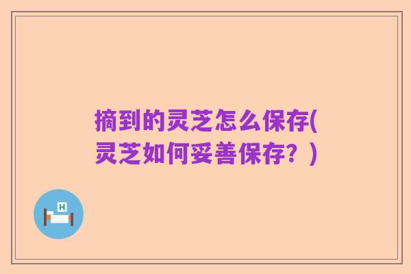 摘到的灵芝怎么保存(灵芝如何妥善保存?)