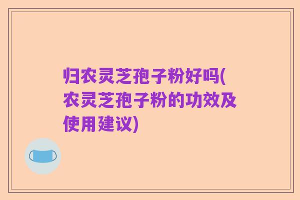 归农灵芝孢子粉好吗(农灵芝孢子粉的功效及使用建议)