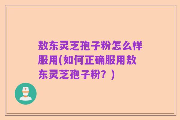 敖东灵芝孢子粉怎么样服用(如何正确服用敖东灵芝孢子粉？)