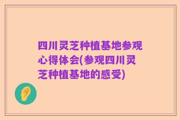 四川灵芝种植基地参观心得体会(参观四川灵芝种植基地的感受)