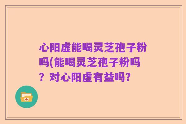 心阳虚能喝灵芝孢子粉吗(能喝灵芝孢子粉吗？对心阳虚有益吗？