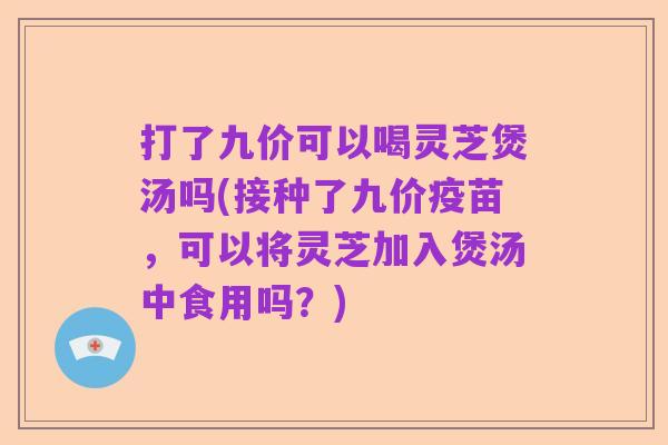 打了九价可以喝灵芝煲汤吗(接种了九价疫苗，可以将灵芝加入煲汤中食用吗？)