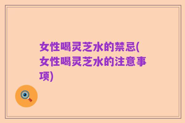 女性喝灵芝水的禁忌(女性喝灵芝水的注意事项)