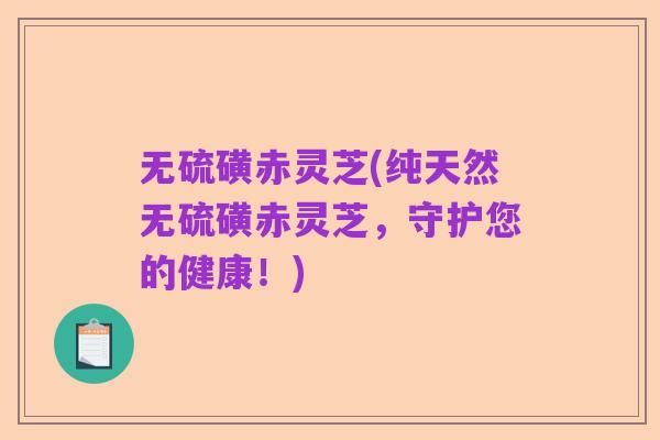 无硫磺赤灵芝(纯天然无硫磺赤灵芝，守护您的健康！)