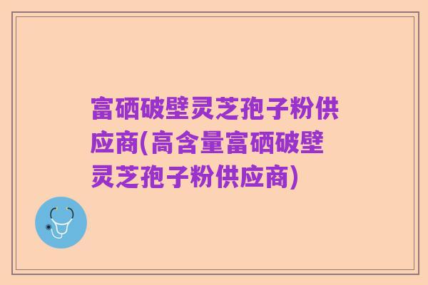 富硒破壁灵芝孢子粉供应商(高含量富硒破壁灵芝孢子粉供应商)