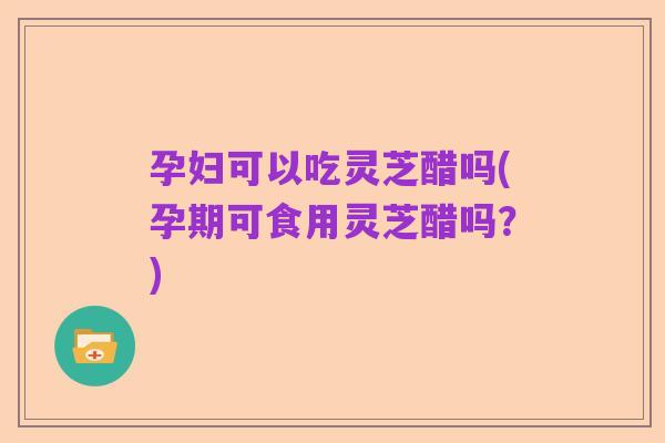 孕妇可以吃灵芝醋吗(孕期可食用灵芝醋吗?)