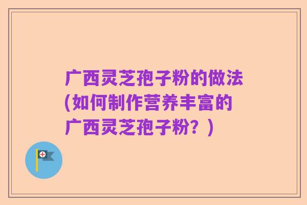 广西灵芝孢子粉的做法(如何制作营养丰富的广西灵芝孢子粉?)