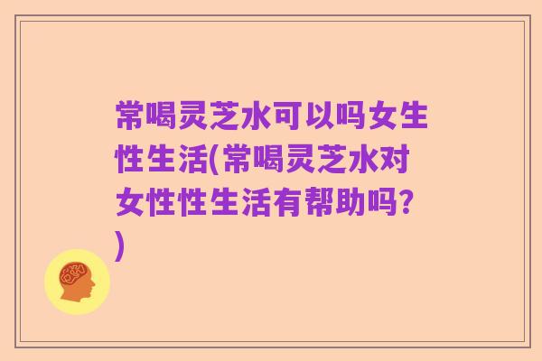 常喝灵芝水可以吗女生性生活(常喝灵芝水对女性性生活有帮助吗?)