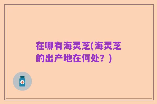 在哪有海灵芝(海灵芝的出产地在何处？)