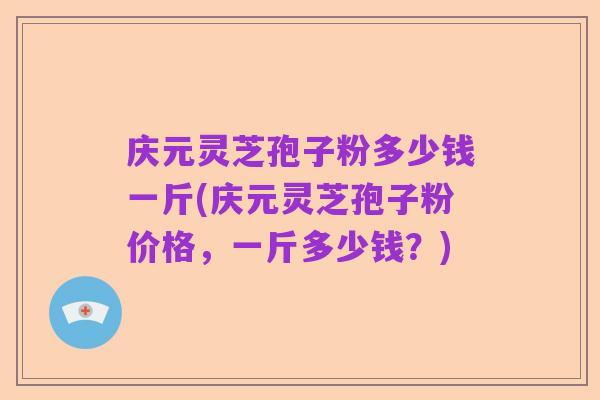 庆元灵芝孢子粉多少钱一斤(庆元灵芝孢子粉价格，一斤多少钱？)