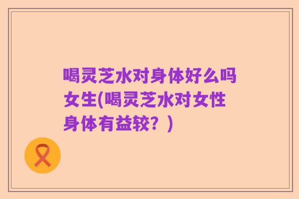喝灵芝水对身体好么吗女生(喝灵芝水对女性身体有益较?)