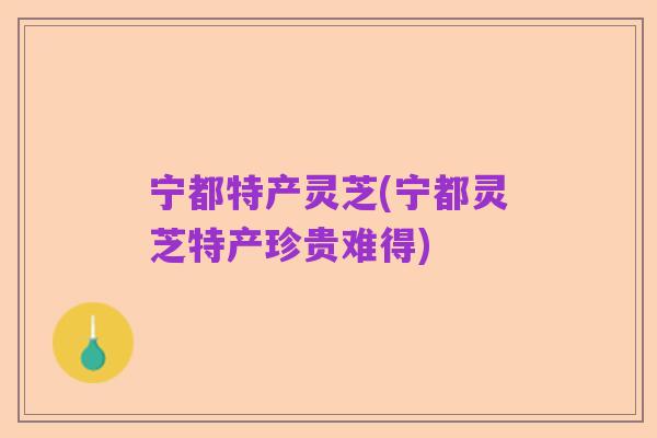 宁都特产灵芝(宁都灵芝特产珍贵难得)