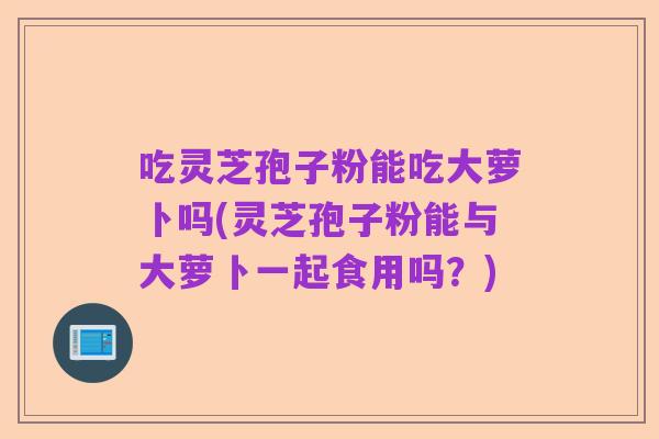吃灵芝孢子粉能吃大萝卜吗(灵芝孢子粉能与大萝卜一起食用吗?)