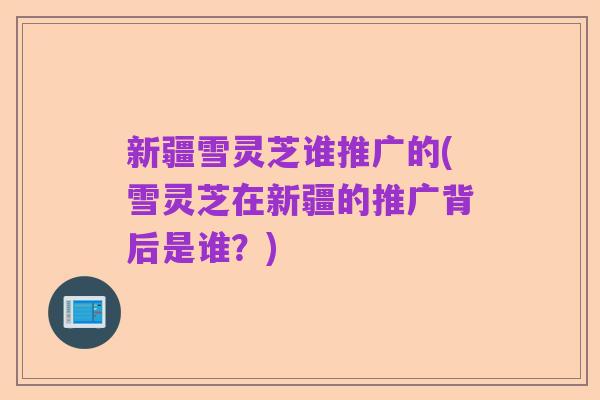新疆雪灵芝谁推广的(雪灵芝在新疆的推广背后是谁？)
