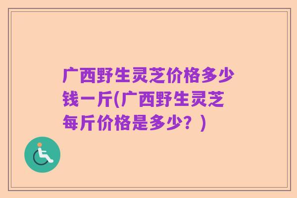 广西野生灵芝价格多少钱一斤(广西野生灵芝每斤价格是多少？)