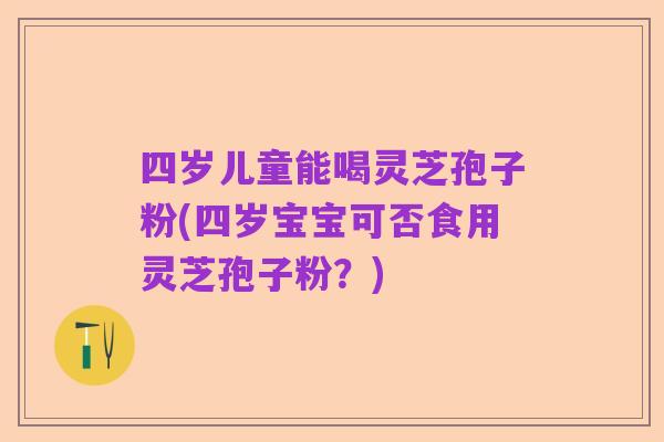 四岁儿童能喝灵芝孢子粉(四岁宝宝可否食用灵芝孢子粉?)