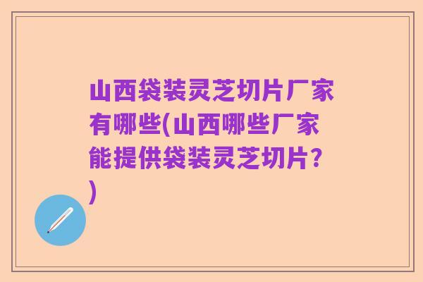 山西袋装灵芝切片厂家有哪些(山西哪些厂家能提供袋装灵芝切片?)