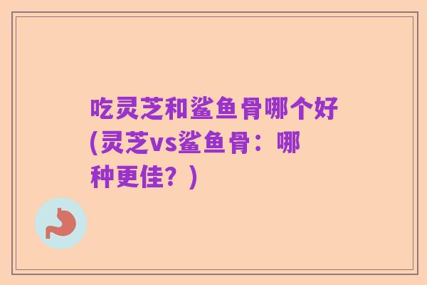吃灵芝和鲨鱼骨哪个好(灵芝vs鲨鱼骨：哪种更佳？)