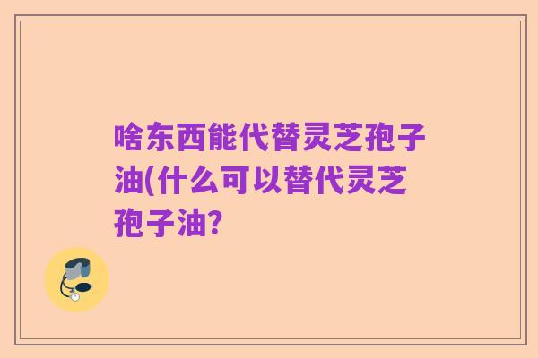 啥东西能代替灵芝孢子油(什么可以替代灵芝孢子油?