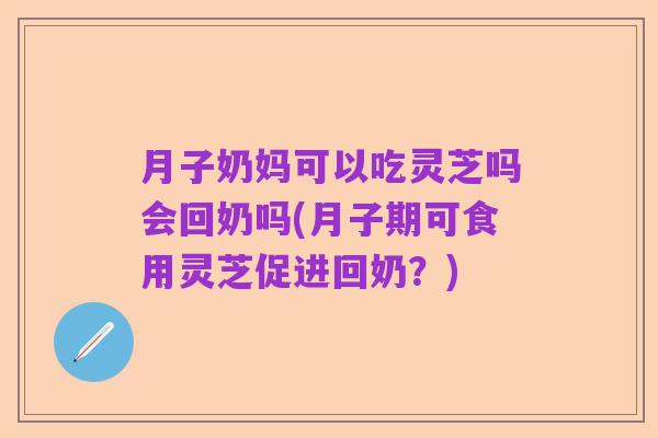 月子奶妈可以吃灵芝吗会回奶吗(月子期可食用灵芝促进回奶?)