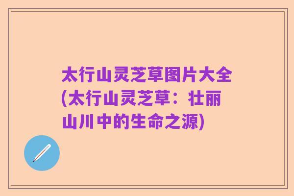 太行山灵芝草图片大全(太行山灵芝草:壮丽山川中的生命之源)