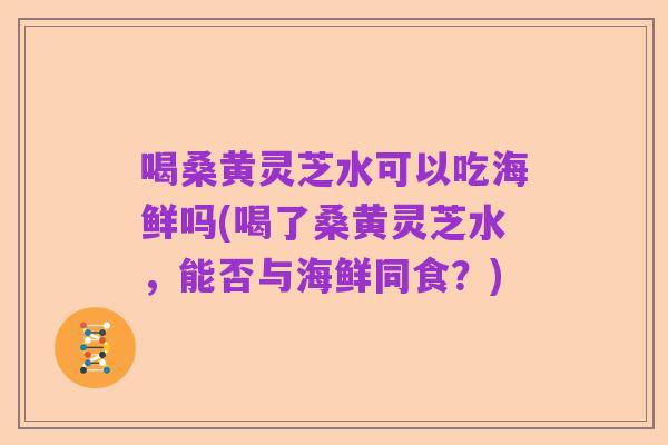 喝桑黄灵芝水可以吃海鲜吗(喝了桑黄灵芝水,能否与海鲜同食?)