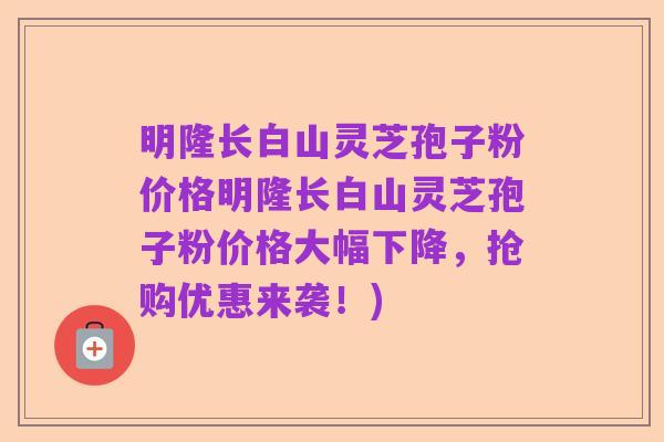 明隆长白山灵芝孢子粉价格明隆长白山灵芝孢子粉价格大幅下降，抢购优惠来袭！)