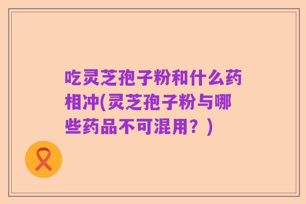 吃灵芝孢子粉和什么药相冲(灵芝孢子粉与哪些药品不可混用？)