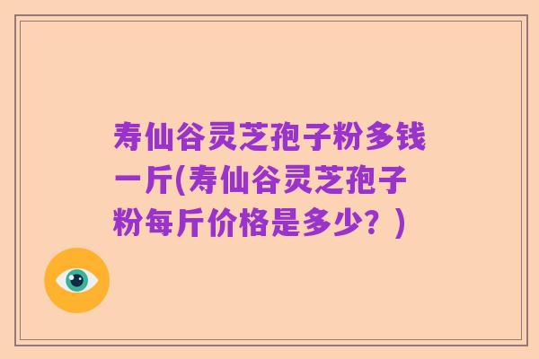 寿仙谷灵芝孢子粉多钱一斤(寿仙谷灵芝孢子粉每斤价格是多少?)