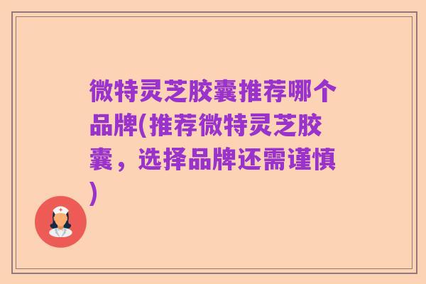 微特灵芝胶囊推荐哪个品牌(推荐微特灵芝胶囊，选择品牌还需谨慎)