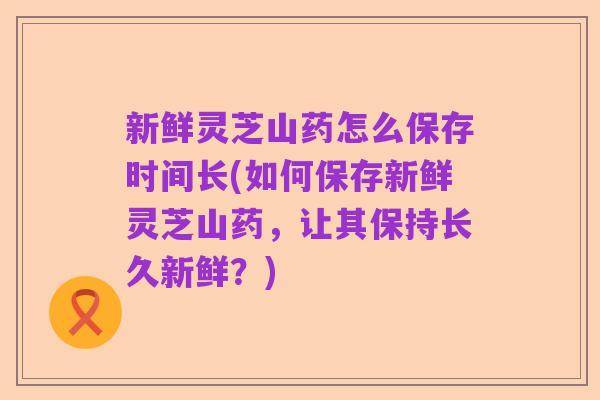 新鲜灵芝山药怎么保存时间长(如何保存新鲜灵芝山药,让其保持长久新鲜?)