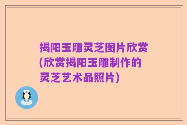 揭阳玉雕灵芝图片欣赏(欣赏揭阳玉雕制作的灵芝艺术品照片)
