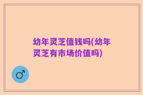 幼年灵芝值钱吗(幼年灵芝有市场价值吗)