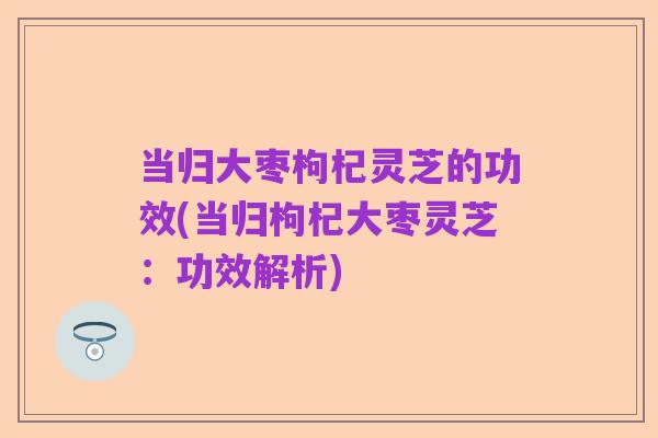 当归大枣枸杞灵芝的功效(当归枸杞大枣灵芝:功效解析)