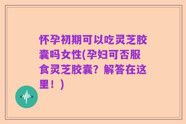 怀孕初期可以吃灵芝胶囊吗女性(孕妇可否服食灵芝胶囊？解答在这里！)