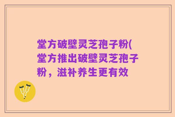 堂方破壁灵芝孢子粉(堂方推出破壁灵芝孢子粉,滋补养生更有效