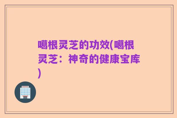 噶根灵芝的功效(噶根灵芝:神奇的健康宝库)