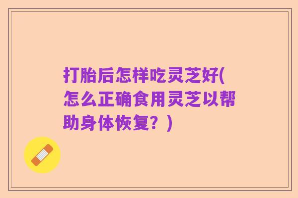 打胎后怎样吃灵芝好(怎么正确食用灵芝以帮助身体恢复?)