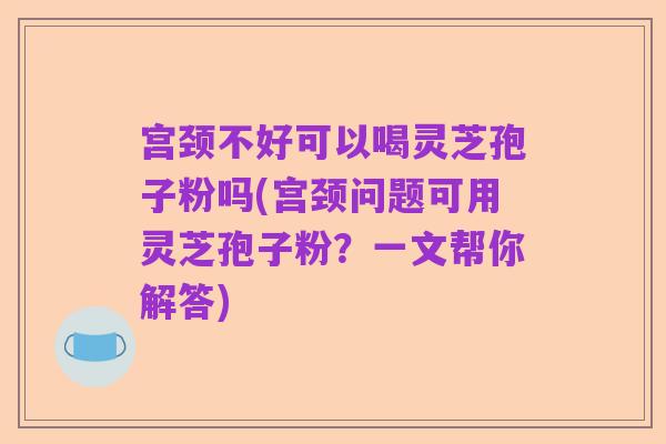宫颈不好可以喝灵芝孢子粉吗(宫颈问题可用灵芝孢子粉?一文帮你解答)