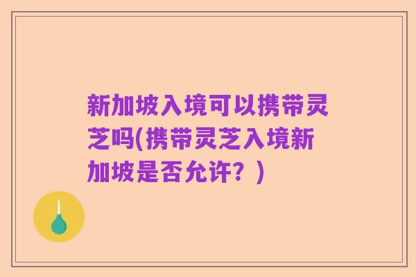 新加坡入境可以携带灵芝吗(携带灵芝入境新加坡是否允许?)