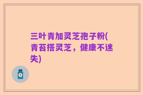 三叶青加灵芝孢子粉(青苔搭灵芝,健康不迷失)