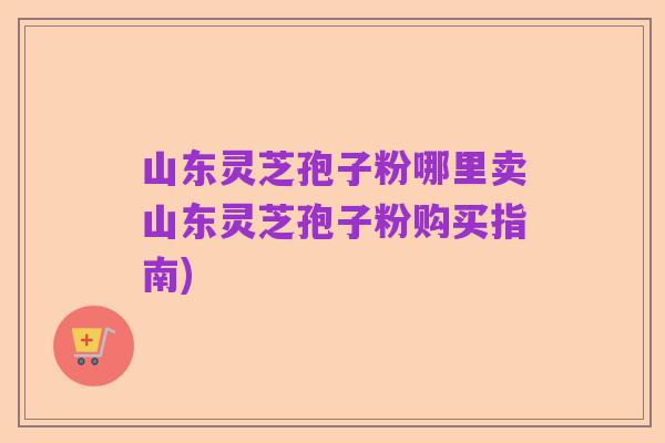 山东灵芝孢子粉哪里卖山东灵芝孢子粉购买指南)