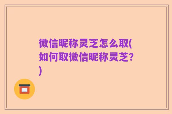 微信昵称灵芝怎么取(如何取微信昵称灵芝？)